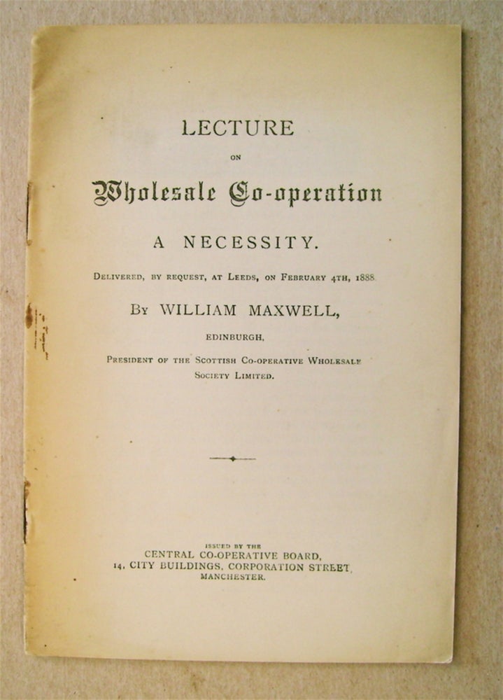 [73272] Lecture on Wholesale Co-operation a Necessity: Delivered by William Maxwell, Edinburgh, by Request, at Leeds, On February 4th, 1888. William MAXWELL.