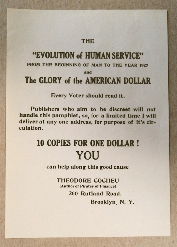 [76149] The "Evolution of Human Service" from the Beginning of Man to the Year 1927 and The Glory of the American Dollar. Every Voter Should Read It. Publishers who aim to be discreet will not handle this pamphlet, so, for a limited time I will deliver to any one address, for purpost of it's [sic] circulation. 10 COPIES FOR ONE DOLLAR! YOU can help along this good cause. Theodore COCHEU.